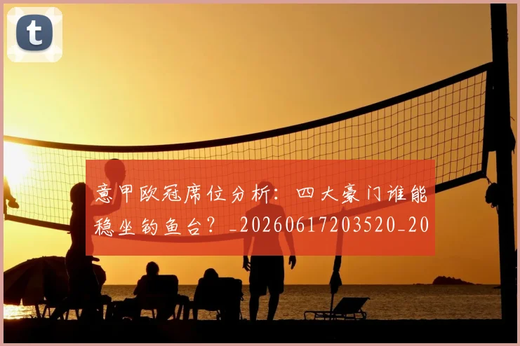 意甲欧冠席位分析:四大豪门谁能稳坐钓鱼台?_20260617203520_20260724074849