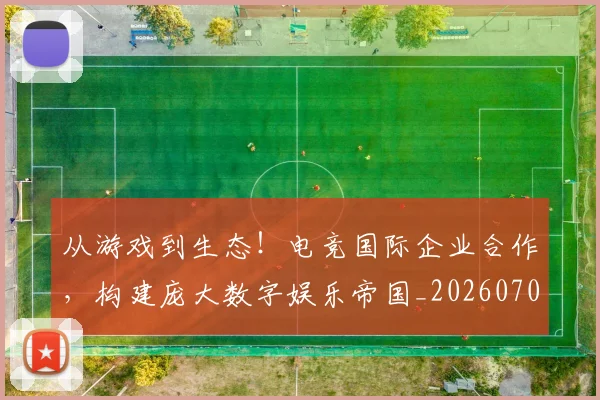从游戏到生态!电竞国际企业合作,构建庞大数字娱乐帝国_20260704164818_20260718001516