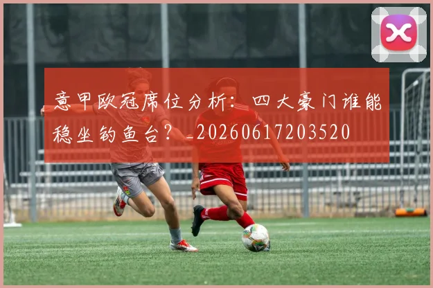 意甲欧冠席位分析：四大豪门谁能稳坐钓鱼台？_20260617203520
