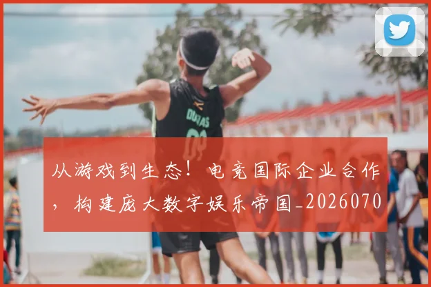 从游戏到生态!电竞国际企业合作,构建庞大数字娱乐帝国_20260704164818_20260718001516