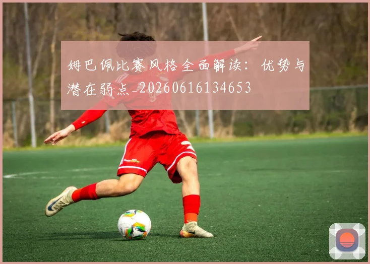 姆巴佩比赛风格全面解读:优势与潜在弱点_20260616134653